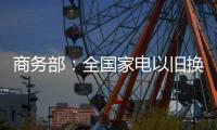 商务部：全国家电以旧换新突破1亿台