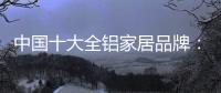 中国十大全铝家居品牌：卓越品牌�，匠心铸魂