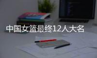 中国女篮最终12人大名单曝光，两大主力被淘汰	，输球也不带李梦