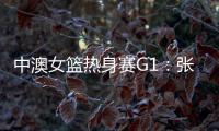 中澳女篮热身赛G1：张子宇轮休黄思静等也缺席 韩旭领衔12人名单