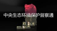 中央生态环境保护督察通报内蒙古
、山东典型案例