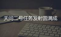 天问二号任务发射圆满成功，我国开启小行星探测与采样返回之旅