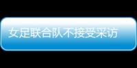 女足联合队不接受采访 只因被下达封口令