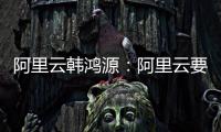 阿里云韩鸿源
：阿里云要把中国企业习惯和依赖的基础能力在国内外广覆盖