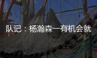 队记：杨瀚森一有机会就主动撞对手 把每个对手都惹毛了
