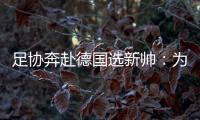 足协奔赴德国选新帅：为省钱+德国足球水平高
