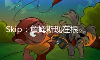 Skip：詹姆斯现在根本不在乎冠军 只想在常规赛刷刷数据