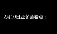 2月10日亚冬会看点：多名冬奥会冠军将出战